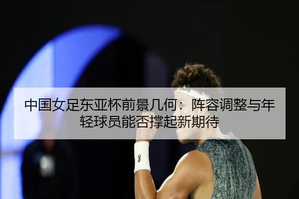 中国女足东亚杯前景几何：阵容调整与年轻球员能否撑起新期待 - huatihui