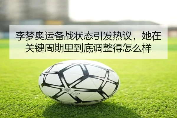 李梦奥运备战状态引发热议，她在关键周期里到底调整得怎么样 - huatihui